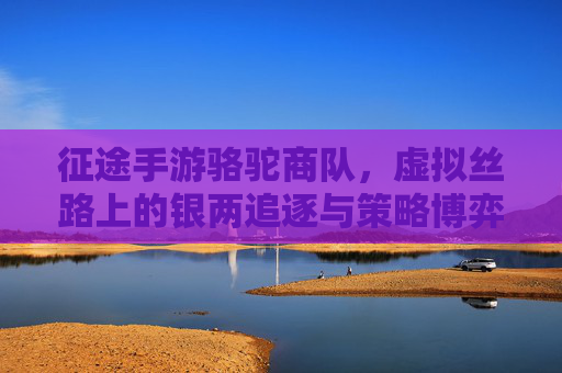 征途手游骆驼商队,虚拟丝路上的银两追逐与策略博弈,征途手游骆驼商队,虚拟丝路上的银两追逐与策略博弈