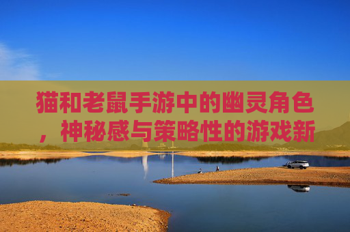 猫和老鼠手游中的幽灵角色，神秘感与策略性的游戏新体验
