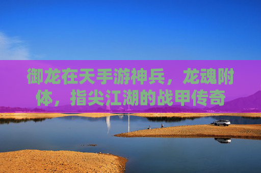 御龙在天手游神兵,龙魂附体,指尖江湖的战甲传奇