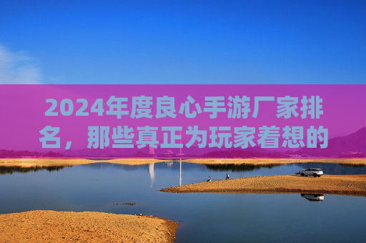 2024年度良心手游厂家排名，那些真正为玩家着想的游戏开发商