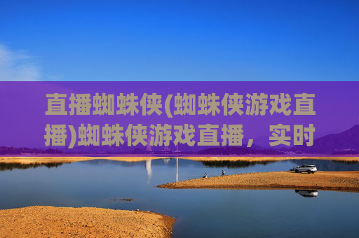 直播蜘蛛侠(蜘蛛侠游戏直播)蜘蛛侠游戏直播，实时互动，一起沉浸体验英雄世界！