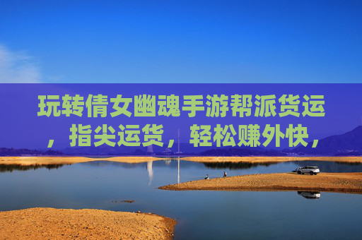 玩转倩女幽魂手游帮派货运，指尖运货，轻松赚外快，助你快速升级财富