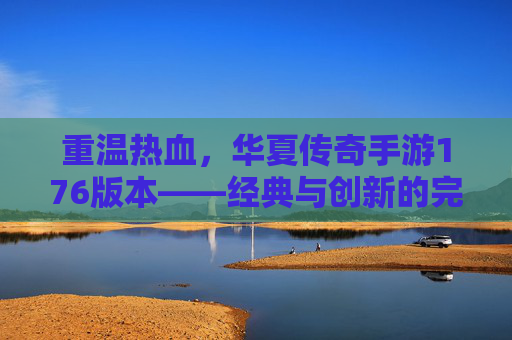 重温热血，华夏传奇手游176版本——经典与创新的完美融合，重温热血，华夏传奇手游176版本——经典与创新的完美融合