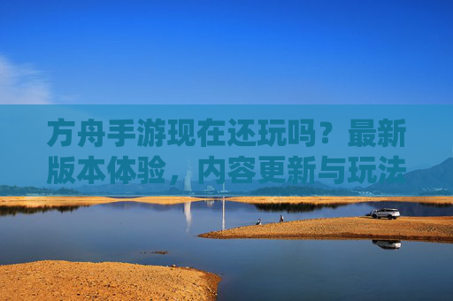 方舟手游现在还玩吗？最新版本体验，内容更新与玩法解析，方舟手游现在还玩吗？最新版本体验、内容更新与玩法解析