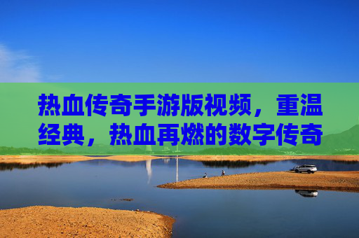 热血传奇手游版视频，重温经典，热血再燃的数字传奇之旅，热血传奇手游版视频，重温经典，热血再燃的数字传奇之旅
