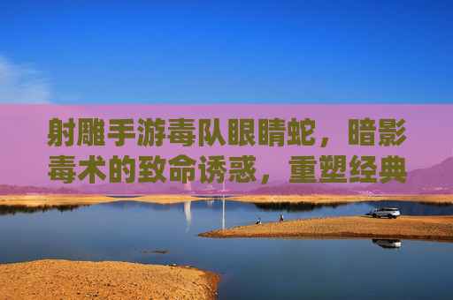 射雕手游毒队眼睛蛇,暗影毒术的致命诱惑,重塑经典武侠的暗杀体验