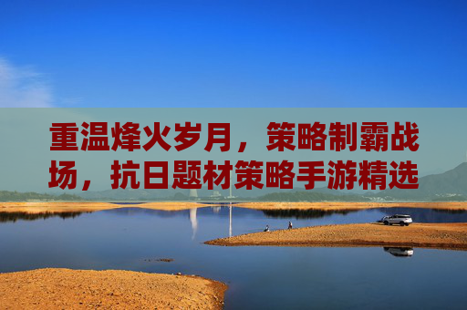 重温烽火岁月,策略制霸战场,抗日题材策略手游精选推荐,重温烽火岁月,策略制霸战场,抗日题材策略手游精选推荐
