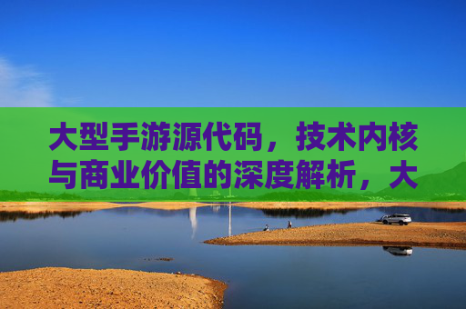 大型手游源代码，技术内核与商业价值的深度解析，大型手游源代码，技术内核与商业价值的深度解析
