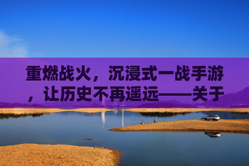 重燃战火，沉浸式一战手游，让历史不再遥远——关于一战题材手游的深度解析，重燃战火，沉浸式一战手游，让历史不再遥远——关于一战题材手游的深度解析