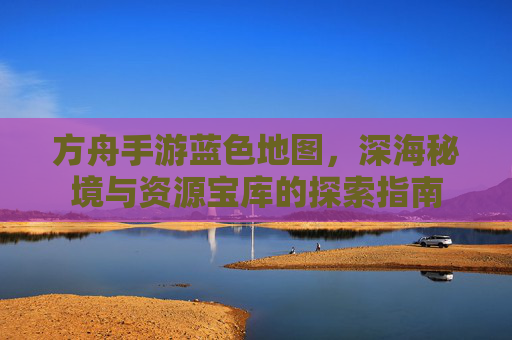 方舟手游蓝色地图,深海秘境与资源宝库的探索指南