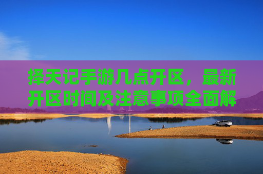 择天记手游几点开区,最新开区时间及注意事项全面解析,择天记手游开区时间及注意事项,最新开区时间全面解析