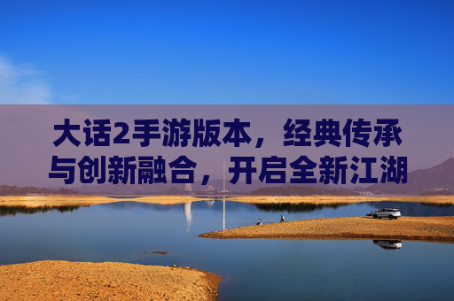 大话2手游版本，经典传承与创新融合，开启全新江湖新篇章，大话2手游，经典传承与创新融合，开启全新江湖新篇章