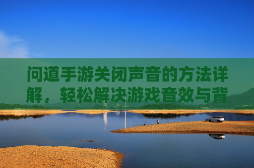 问道手游关闭声音的方法详解,轻松解决游戏音效与背景音乐干扰问题,问道手游关闭声音方法详解,轻松解决游戏音效与背景音乐干扰