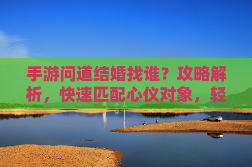 手游问道结婚找谁？攻略解析，快速匹配心仪对象，轻松开启浪漫篇章