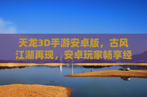 天龙3D手游安卓版,古风江湖再现,安卓玩家畅享经典武侠盛宴