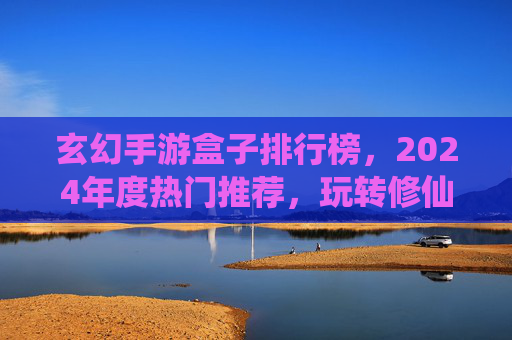 玄幻手游盒子排行榜，2024年度热门推荐，玩转修仙世界的不二之选！玄幻手游盒子排行榜2024，年度热门修仙游戏推荐，玩转修仙世界的不二之选！