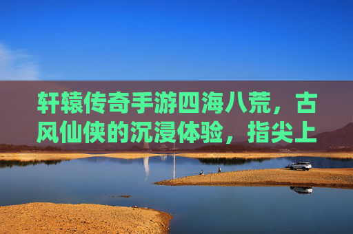 轩辕传奇手游四海八荒,古风仙侠的沉浸体验,指尖上的仙侠新篇章
