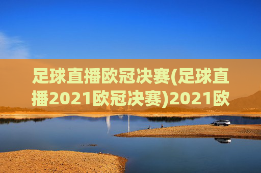 足球直播欧冠决赛(足球直播2021欧冠决赛)2021欧冠决赛足球直播