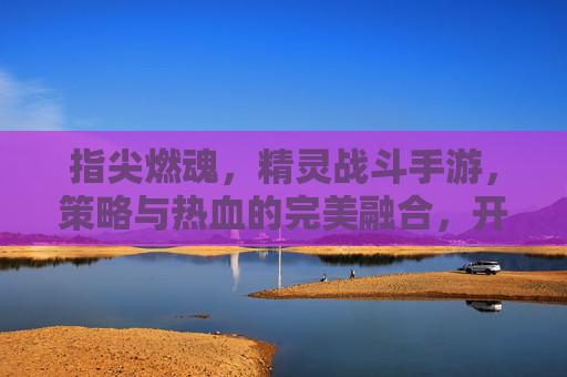 指尖燃魂,精灵战斗手游,策略与热血的完美融合,开启奇幻冒险新篇章