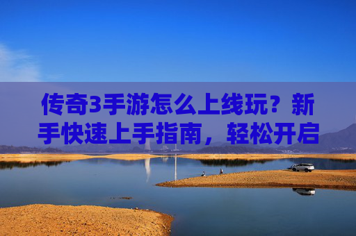 传奇3手游怎么上线玩?新手快速上手指南,轻松开启经典传奇之旅