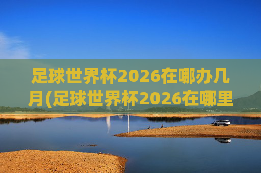 足球世界杯2026在哪办几月(足球世界杯2026在哪里举行)