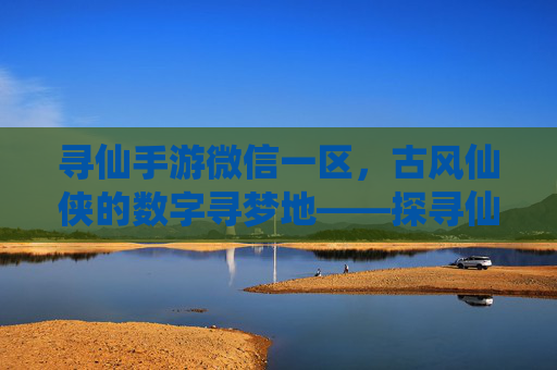寻仙手游微信一区，古风仙侠的数字寻梦地——探寻仙侠世界的沉浸式体验