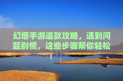 幻塔手游退款攻略,遇到问题别慌,这些步骤帮你轻松解决!