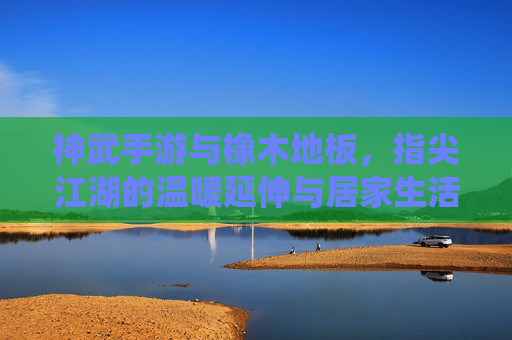 神武手游与橡木地板,指尖江湖的温暖延伸与居家生活的诗意栖居