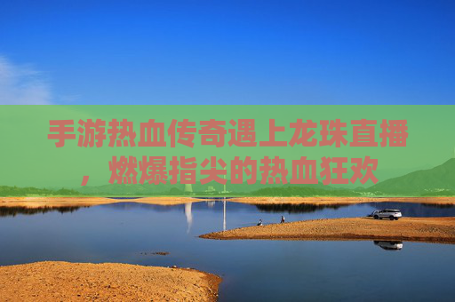 手游热血传奇遇上龙珠直播，燃爆指尖的热血狂欢