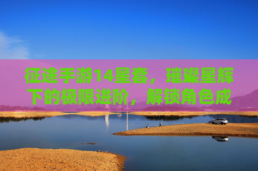 征途手游14星套,璀璨星辉下的极限进阶,解锁角色成长的新高度,征途手游14星套,璀璨星辉下的极限进阶,解锁角色成长新高度