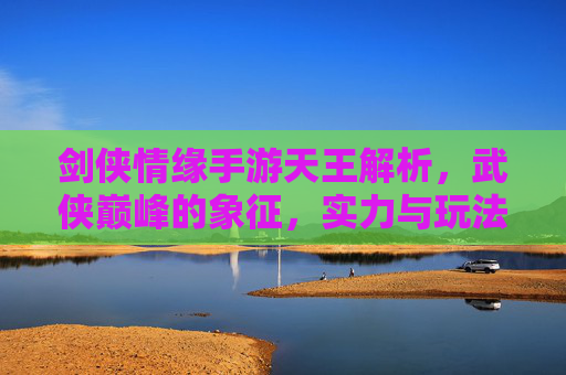 剑侠情缘手游天王解析，武侠巅峰的象征，实力与玩法全解析