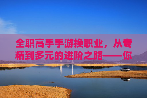 全职高手手游换职业，从专精到多元的进阶之路——你的下一个荣耀是什么？