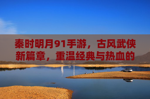 秦时明月91手游，古风武侠新篇章，重温经典与热血的指尖对决