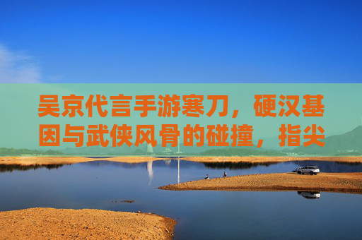 吴京代言手游寒刀,硬汉基因与武侠风骨的碰撞,指尖江湖再续传奇