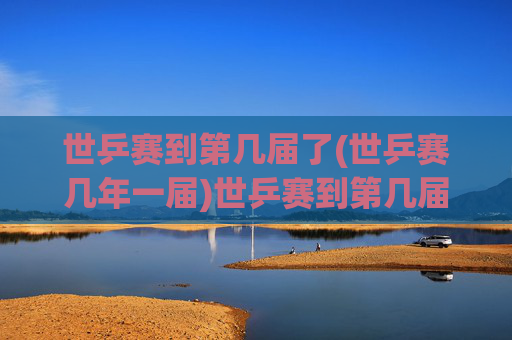 世乒赛到第几届了(世乒赛几年一届)世乒赛到第几届了(世乒赛几年一届)