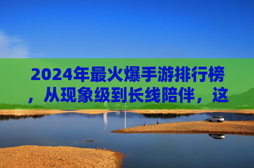 2024年最火爆手游排行榜，从现象级到长线陪伴，这些游戏如何持续占据玩家核心时间？