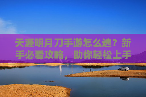 天涯明月刀手游怎么选？新手必看攻略，助你轻松上手！