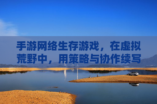 手游网络生存游戏,在虚拟荒野中,用策略与协作续写生存传奇