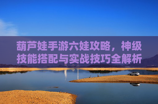 葫芦娃手游六娃攻略，神级技能搭配与实战技巧全解析，葫芦娃手游六娃攻略，神级技能搭配与实战技巧全解析