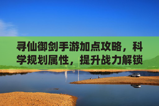 寻仙御剑手游加点攻略，科学规划属性，提升战力解锁御剑飞升新体验