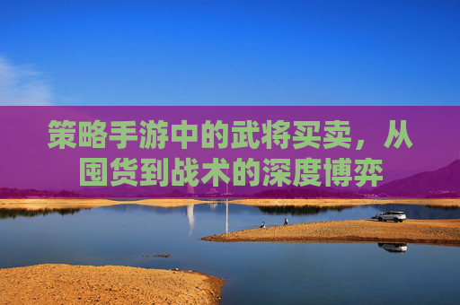 策略手游中的武将买卖，从囤货到战术的深度博弈