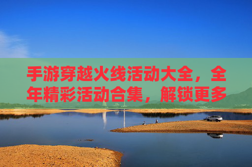 手游穿越火线活动大全,全年精彩活动合集,解锁更多福利与乐趣,手游穿越火线活动大全,全年精彩活动合集,解锁更多福利与乐趣
