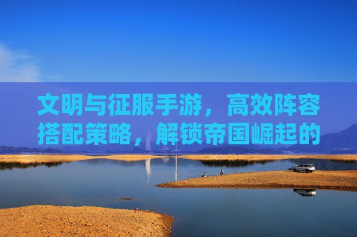 文明与征服手游,高效阵容搭配策略,解锁帝国崛起的终极秘籍,文明与征服手游,高效阵容搭配策略,解锁帝国崛起的终极秘籍