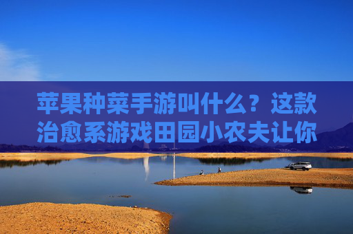 苹果种菜手游叫什么?这款治愈系游戏田园小农夫让你回归田园