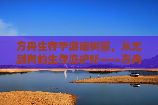 方舟生存手游建树屋,从无到有的生存庇护所——方舟生存手游建树屋指南