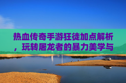 热血传奇手游狂徒加点解析,玩转屠龙者的暴力美学与伤害最大化策略