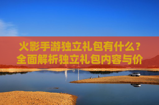 火影手游独立礼包有什么?全面解析独立礼包内容与价值,火影手游独立礼包有什么?全面解析独立礼包内容与价值