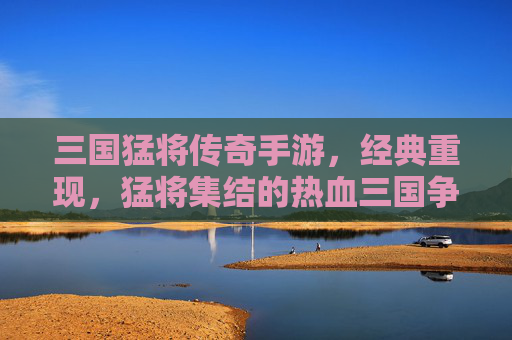 三国猛将传奇手游,经典重现,猛将集结的热血三国争霸之旅,三国猛将传奇手游,经典重现的热血三国争霸之旅