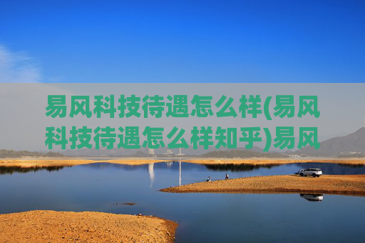 易风科技待遇怎么样(易风科技待遇怎么样知乎)易风科技待遇怎么样？