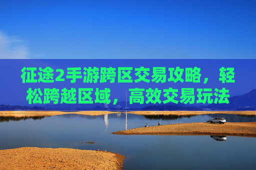 征途2手游跨区交易攻略，轻松跨越区域，高效交易玩法详解，征途2手游跨区交易攻略，轻松跨越区域，高效交易玩法详解
